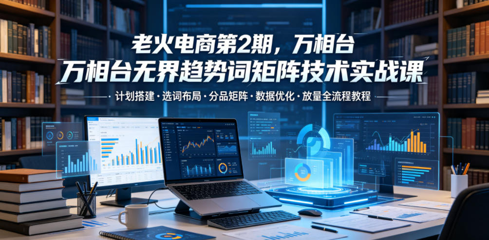 老火电商第2期，万相台无界趋势词矩阵技术实战课，计划搭建・选词布局・分品矩阵・数据优化・放量全流程教程